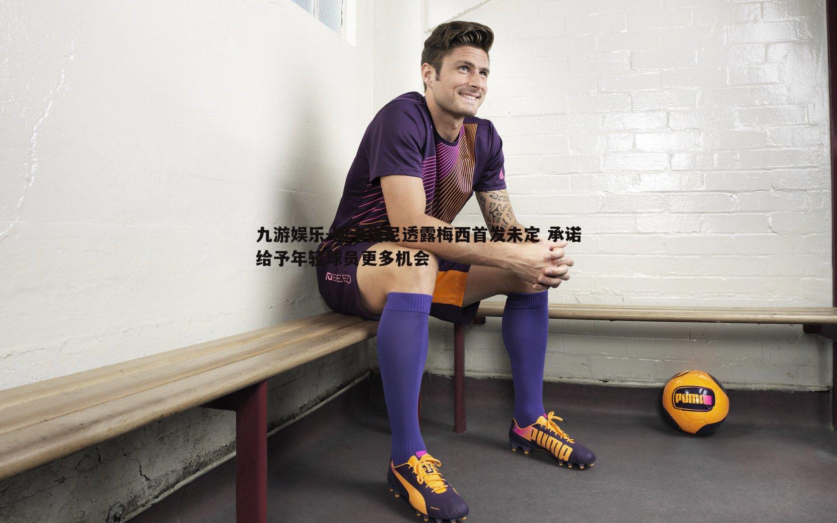 斯卡洛尼透露梅西首发未定 承诺给予年轻球员更多机会